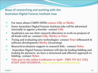 Ways of researching and working with the Australian Digital Futures Institute now For more about CARPE DIEM  contact Gilly or Shirley Some Australian Digital Futures Institute jobs will be advertised internally in approx 4-6weeks– contact  Gilly Academics can use their research allocation to work on projects of all kinds with us –contact  Gilly, Shirley or Peter Trying and evaluating new technologies- contact  Peter  (eResearch & software development)  Shirley  (eLearning) Research/evaluation support to research bids - contact  Helen Australian Digital Futures Institute will also be leading bidding and looking for partners- we have a structured and effective approach to bidding –contact  Helen Take part in the online Conference in April – FREE TO ALL USQ STAFF AND STUDENTS.  http://tinyurl.com/followthesun 21/02/11 
