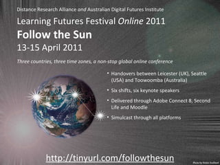 Learning Futures Festival  Online  2011 Follow the Sun 13-15 April 2011 http://tinyurl.com/followthesun Handovers between Leicester (UK), Seattle (USA) and Toowoomba (Australia) Six shifts, six keynote speakers Delivered through Adobe Connect 8, Second Life and Moodle Simulcast through all platforms Three countries, three time zones, a non-stop global online conference Distance Research Alliance  and  Australian Digital Futures Institute 