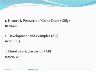 1. History & Research of Carpe Diem (Gilly) 10-10.20 2. Development and examples (Ale) 10.20 -11.15 3. Questions & discussion (All) 11.15-11.30 02/21/11 CARPE DIEM  