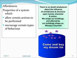 Affordances Properties of a system which  allow certain actions to be performed encourage certain types of behaviour 02/21/11 CARPE DIEM  There is no doubt whatsoever about the influence  of architecture & structure  upon human character  & action.  We shape our buildings,  and afterwards  our buildings shape us.  Winston Churchill Come and buy my dream tin 