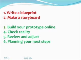 02/21/11 CARPE DIEM  1. Write a blueprint 2. Make a storyboard 3.  Build your prototype online 4. Check reality 5. Review and adjust 6. Planning your next steps 