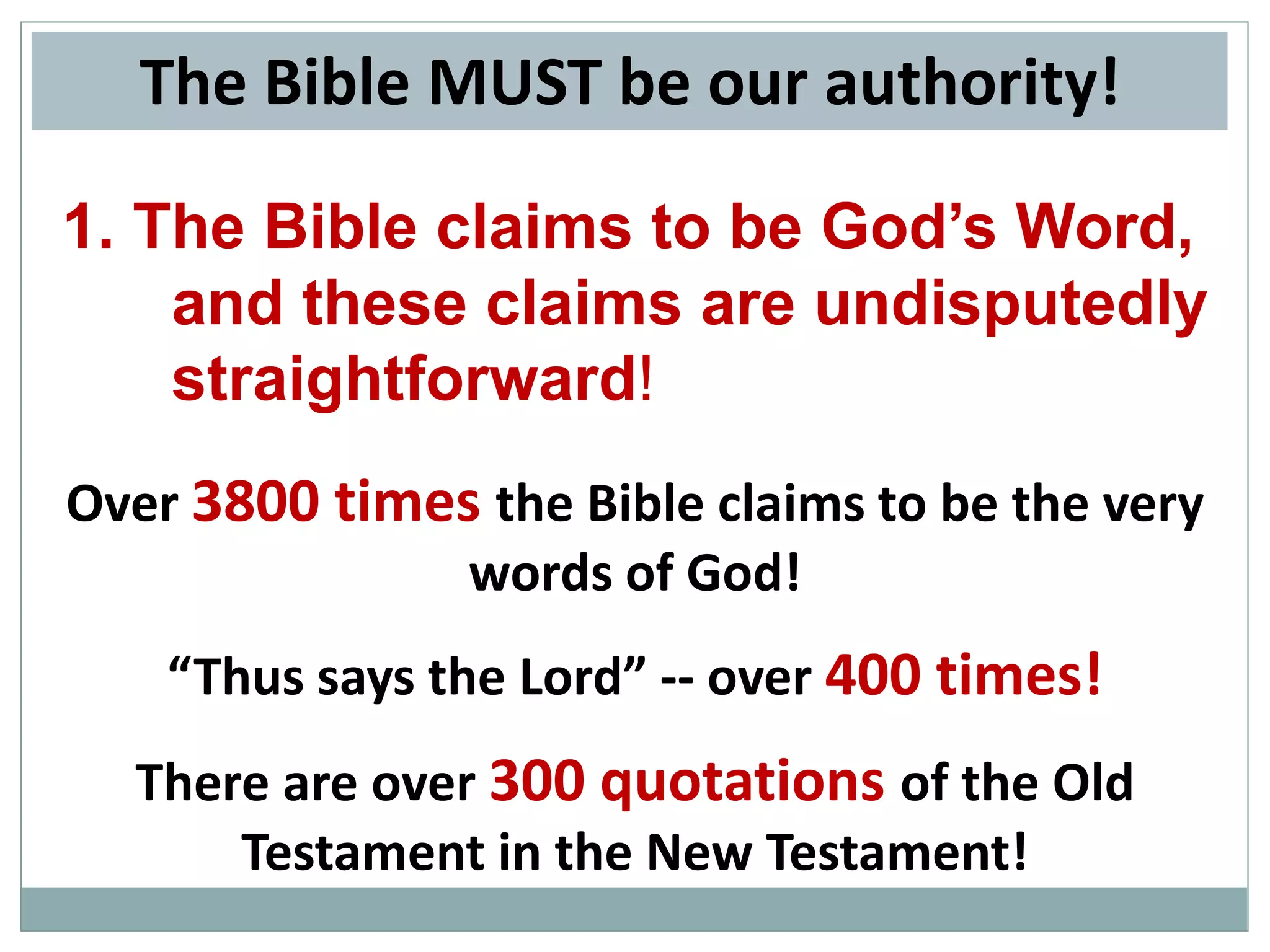The Bible MUST be our authority!
1. The Bible claims to be God’s Word,
and these claims are undisputedly
straightforward!
Over 3800 times the Bible claims to be the very
words of God!
“Thus says the Lord” -- over 400 times!

There are over 300 quotations of the Old
Testament in the New Testament!

 
