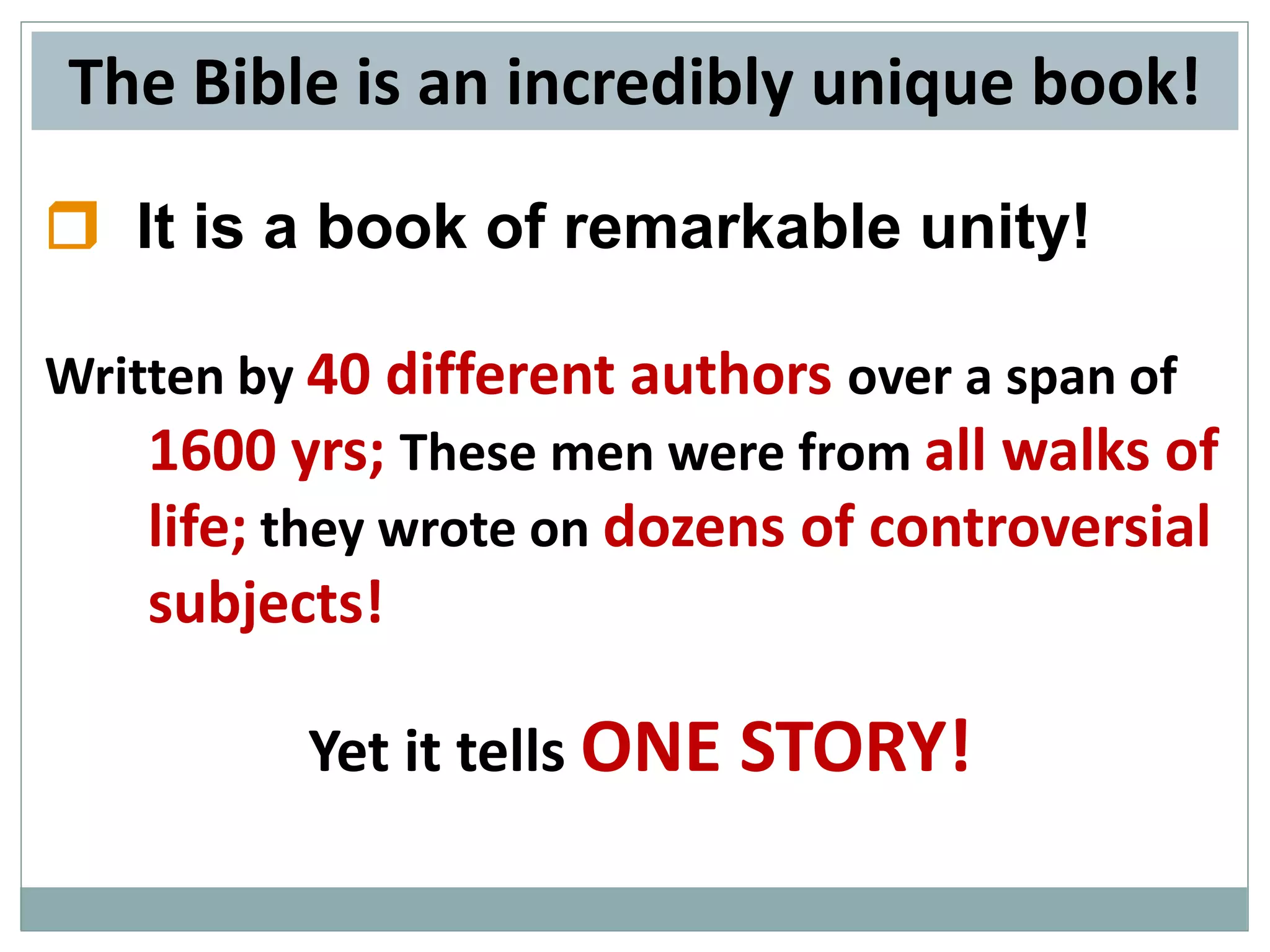The Bible is an incredibly unique book!
 It is a book of remarkable unity!
Written by 40 different authors over a span of
1600 yrs; These men were from all walks of
life; they wrote on dozens of controversial

subjects!
Yet it tells ONE STORY!

 
