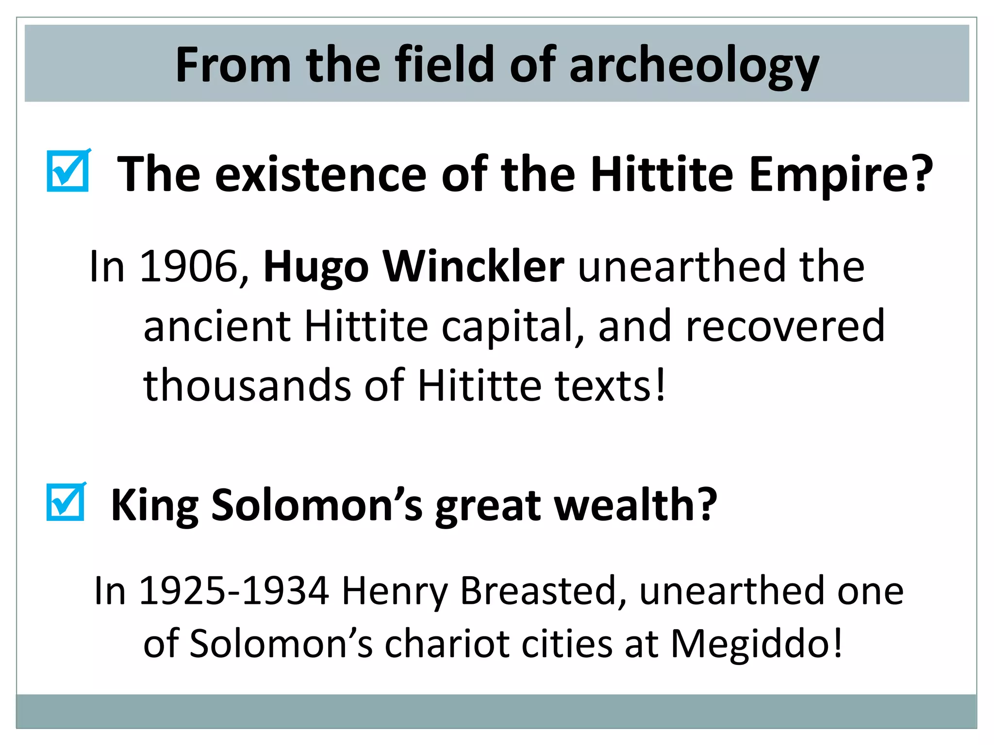 From the field of archeology
 The existence of the Hittite Empire?
In 1906, Hugo Winckler unearthed the
ancient Hittite capital, and recovered
thousands of Hititte texts!

 King Solomon’s great wealth?
In 1925-1934 Henry Breasted, unearthed one
of Solomon’s chariot cities at Megiddo!

 