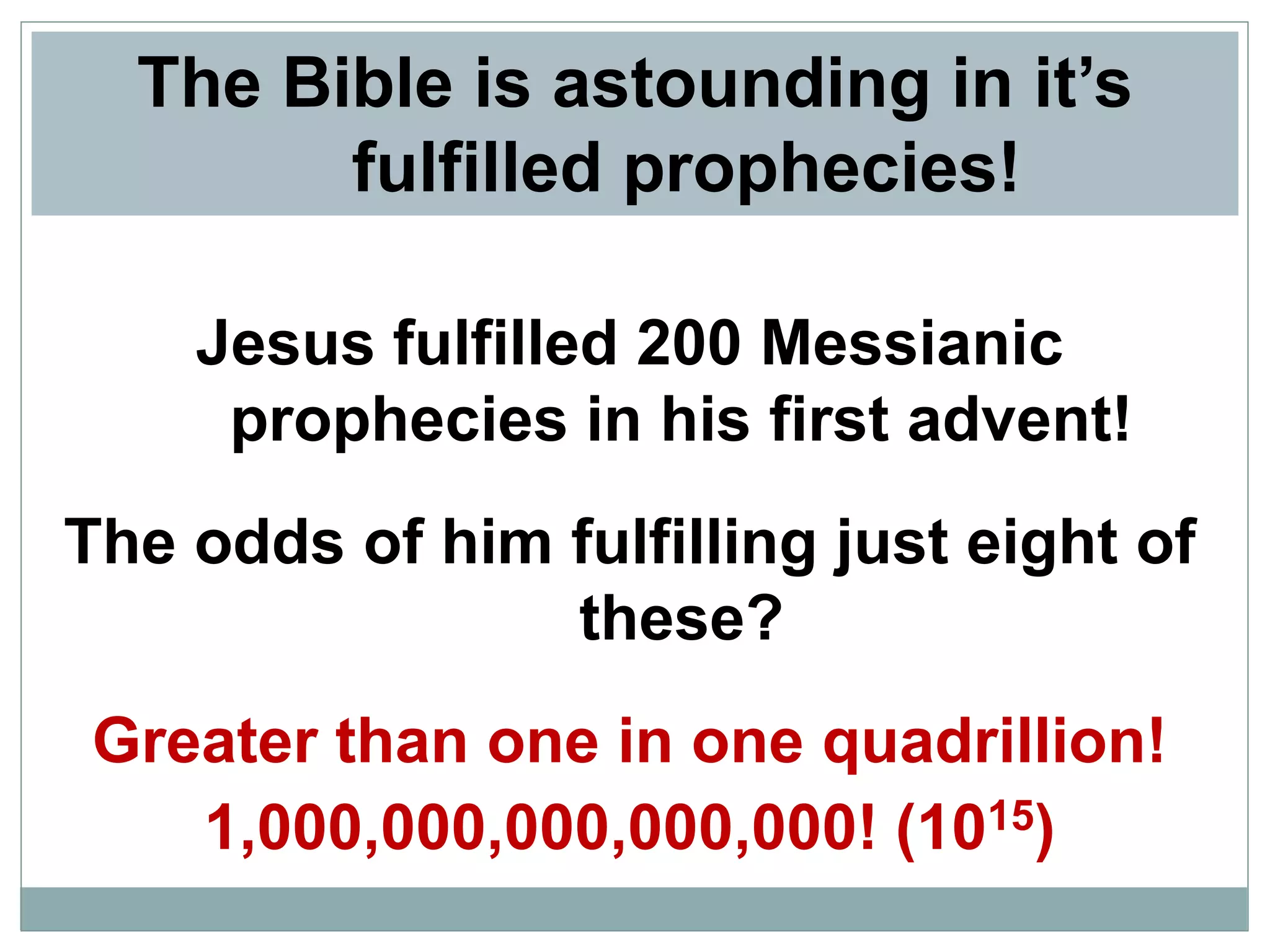The Bible is astounding in it’s
fulfilled prophecies!
Jesus fulfilled 200 Messianic
prophecies in his first advent!
The odds of him fulfilling just eight of
these?
Greater than one in one quadrillion!
1,000,000,000,000,000! (1015)

 