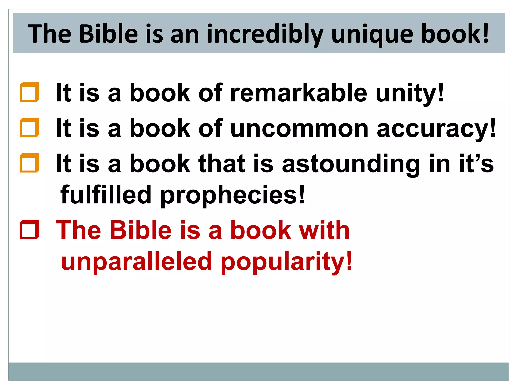 The Bible is an incredibly unique book!
 It is a book of remarkable unity!
 It is a book of uncommon accuracy!
 It is a book that is astounding in it’s
fulfilled prophecies!
 The Bible is a book with
unparalleled popularity!

 