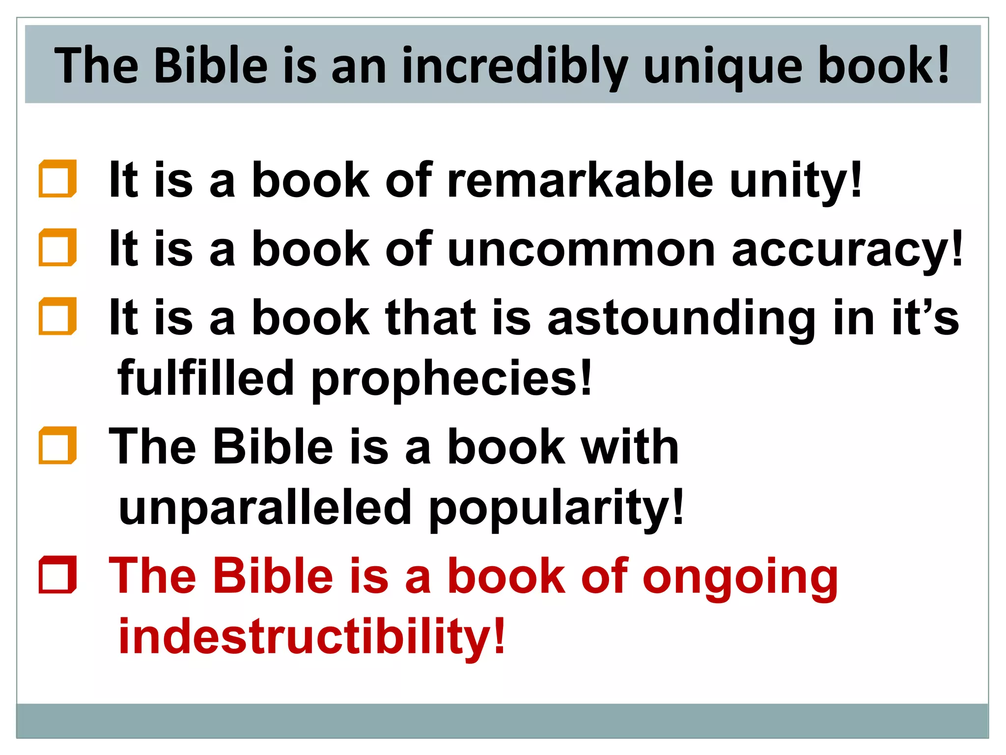 The Bible is an incredibly unique book!
 It is a book of remarkable unity!
 It is a book of uncommon accuracy!
 It is a book that is astounding in it’s
fulfilled prophecies!
 The Bible is a book with
unparalleled popularity!
 The Bible is a book of ongoing
indestructibility!

 
