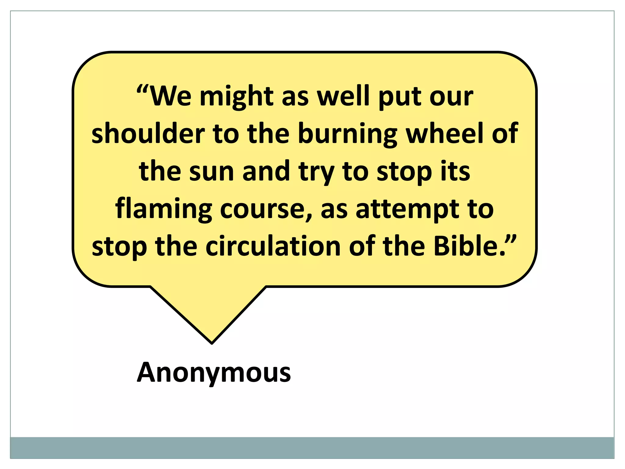 “We might as well put our
shoulder to the burning wheel of
the sun and try to stop its
flaming course, as attempt to
stop the circulation of the Bible.”

Anonymous

 