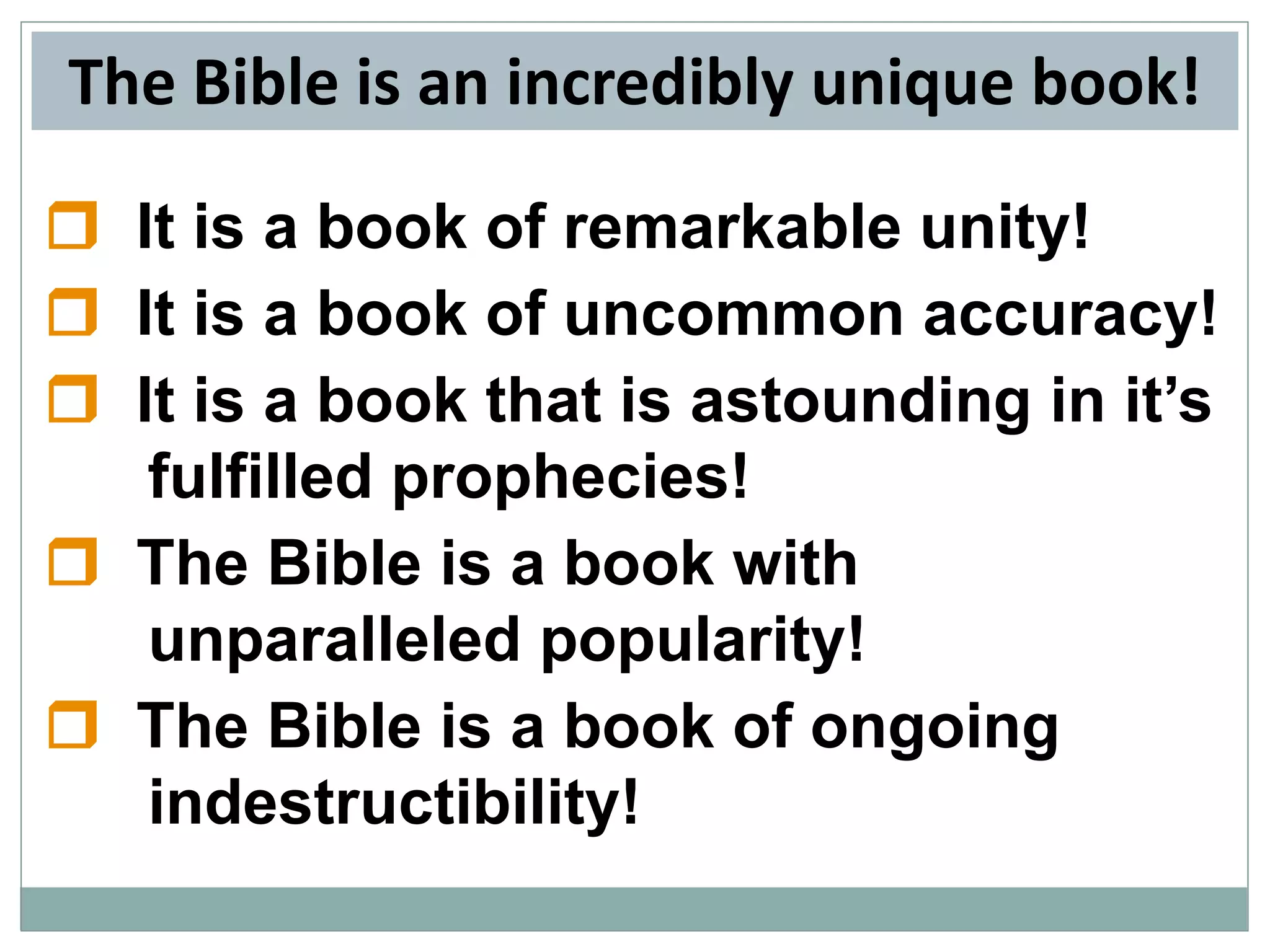 The Bible is an incredibly unique book!
 It is a book of remarkable unity!
 It is a book of uncommon accuracy!
 It is a book that is astounding in it’s
fulfilled prophecies!
 The Bible is a book with
unparalleled popularity!
 The Bible is a book of ongoing
indestructibility!

 