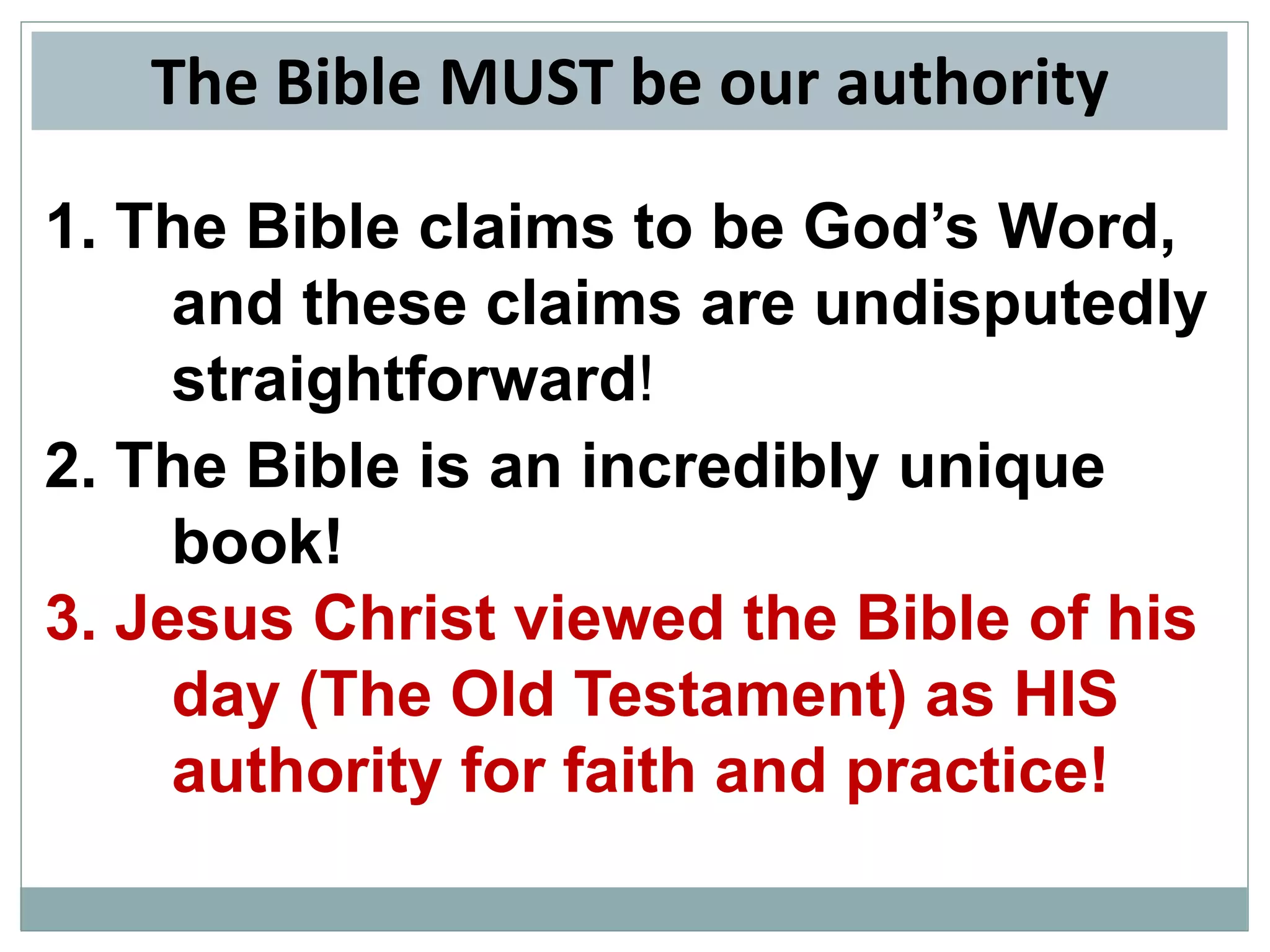 The Bible MUST be our authority
1. The Bible claims to be God’s Word,
and these claims are undisputedly
straightforward!
2. The Bible is an incredibly unique
book!
3. Jesus Christ viewed the Bible of his
day (The Old Testament) as HIS
authority for faith and practice!

 