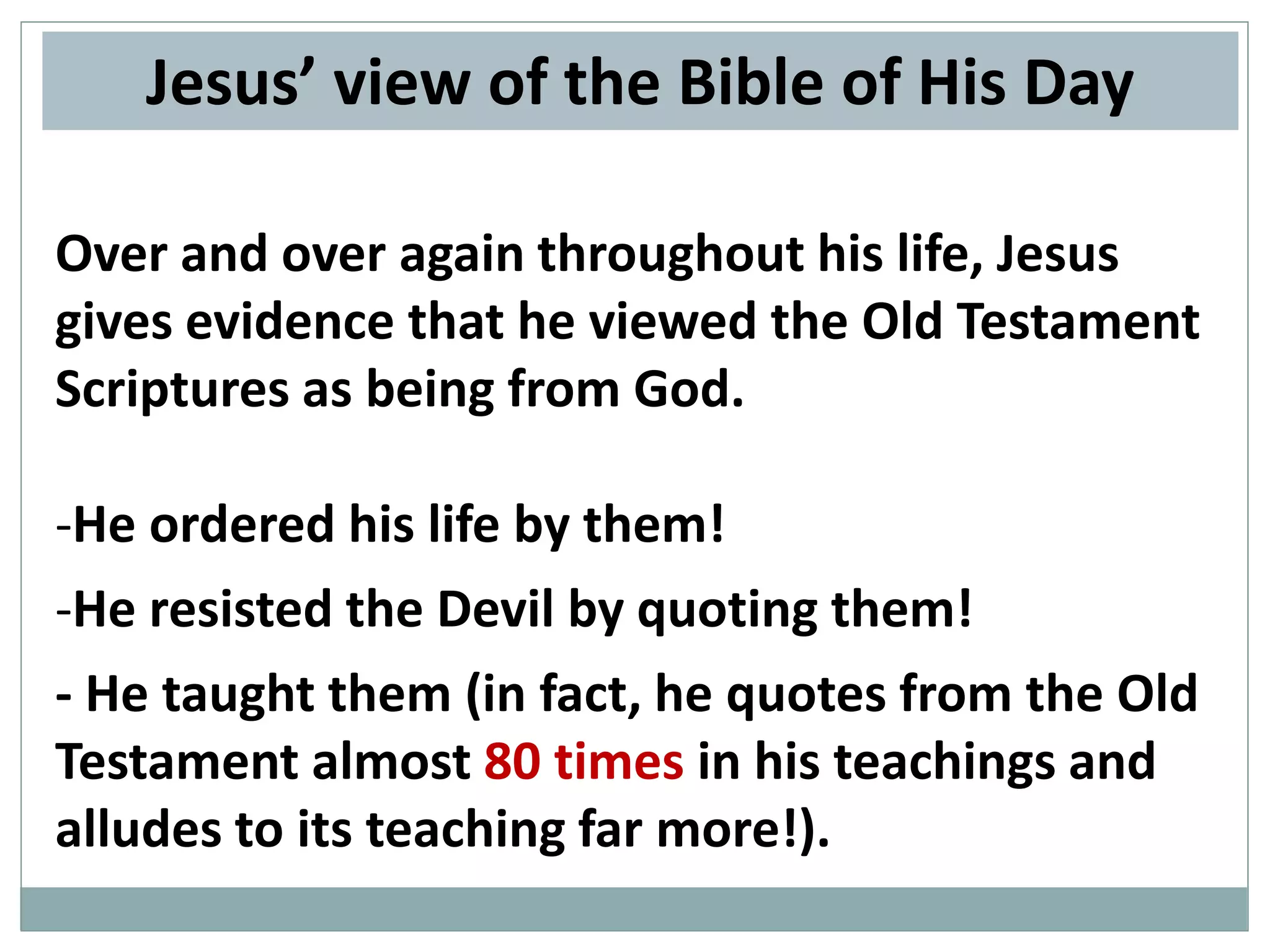 Jesus’ view of the Bible of His Day
Over and over again throughout his life, Jesus
gives evidence that he viewed the Old Testament
Scriptures as being from God.
-He ordered his life by them!
-He resisted the Devil by quoting them!
- He taught them (in fact, he quotes from the Old
Testament almost 80 times in his teachings and
alludes to its teaching far more!).

 