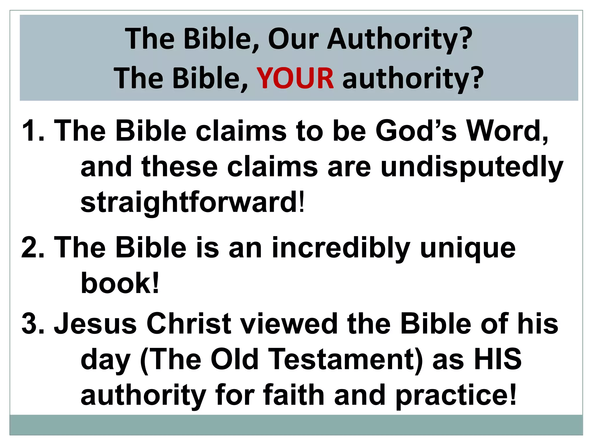 The Bible, Our Authority?
The Bible, YOUR authority?
1. The Bible claims to be God’s Word,
and these claims are undisputedly
straightforward!
2. The Bible is an incredibly unique
book!
3. Jesus Christ viewed the Bible of his
day (The Old Testament) as HIS
authority for faith and practice!

 