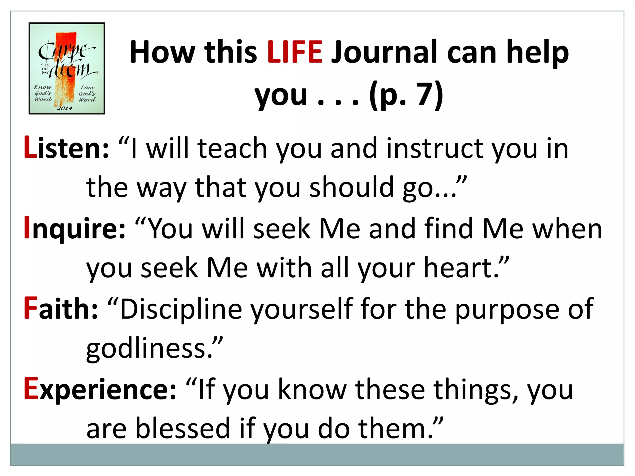 How this LIFE Journal can help
you . . . (p. 7)
Listen: “I will teach you and instruct you in
the way that you should go...”
Inquire: “You will seek Me and find Me when
you seek Me with all your heart.”
Faith: “Discipline yourself for the purpose of
godliness.”
Experience: “If you know these things, you
are blessed if you do them.”

 