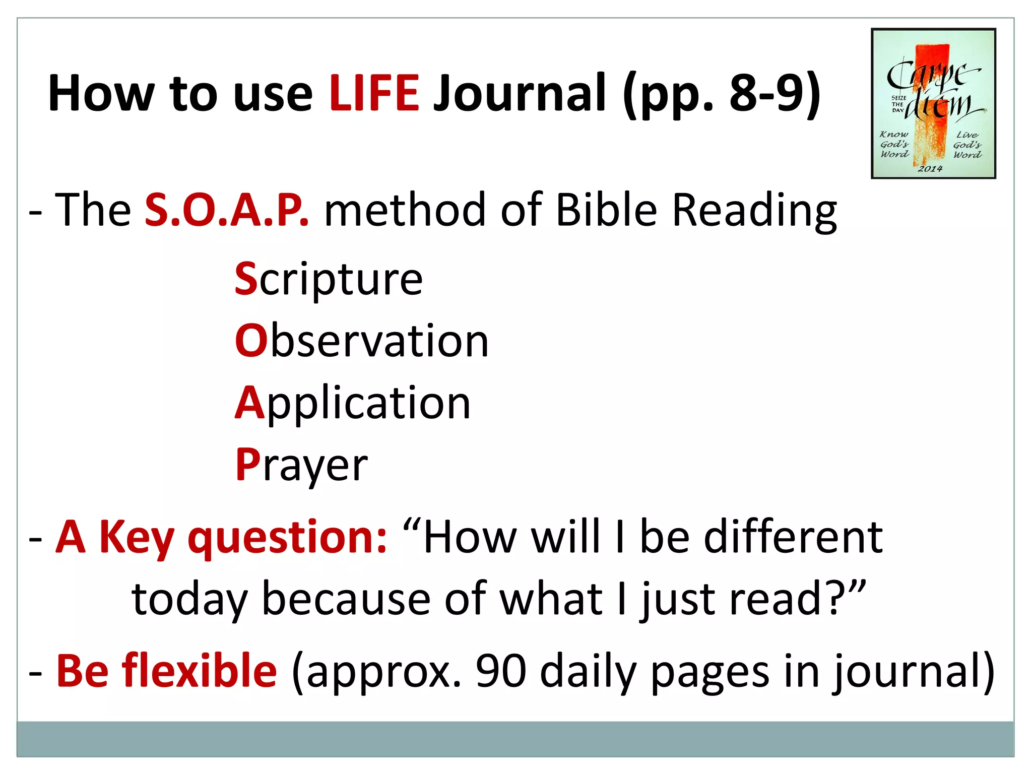 How to use LIFE Journal (pp. 8-9)
- The S.O.A.P. method of Bible Reading
Scripture
Observation
Application
Prayer
- A Key question: “How will I be different
today because of what I just read?”
- Be flexible (approx. 90 daily pages in journal)

 