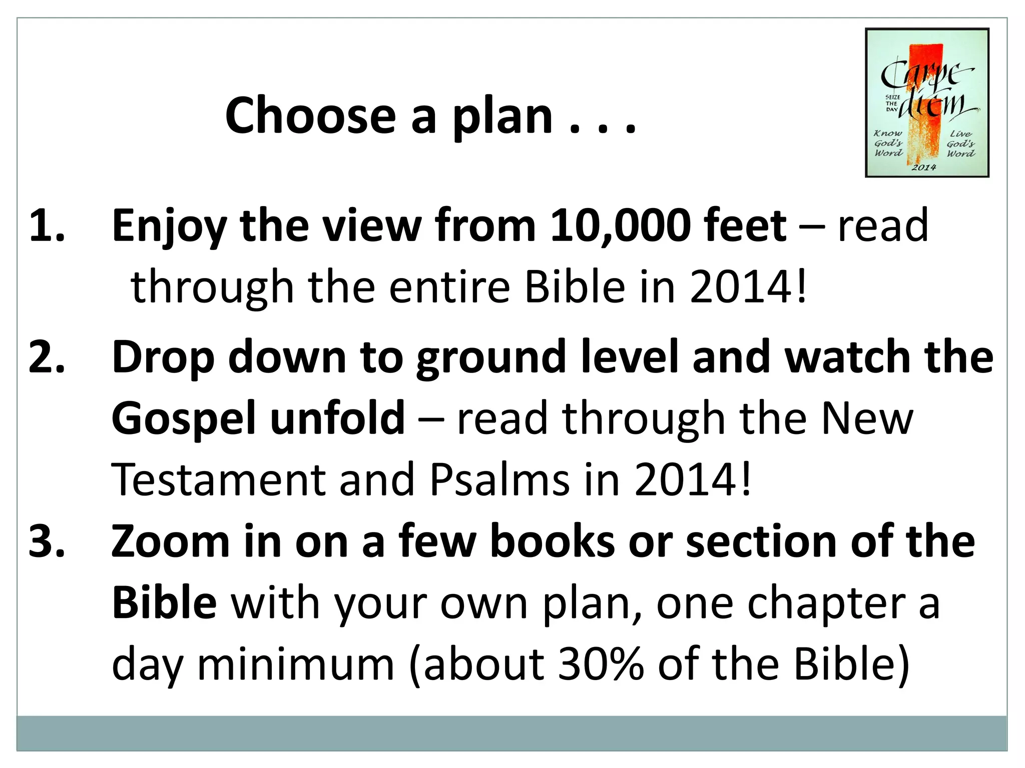 Choose a plan . . .
1. Enjoy the view from 10,000 feet – read
through the entire Bible in 2014!
2. Drop down to ground level and watch the
Gospel unfold – read through the New
Testament and Psalms in 2014!
3. Zoom in on a few books or section of the
Bible with your own plan, one chapter a
day minimum (about 30% of the Bible)

 