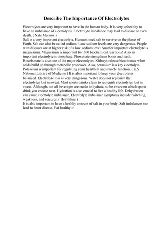 Describe The Importance Of Electrolytes
Electrolytes are very important to have in the human body. It is very unhealthy to
have an imbalance of electrolytes. Electrolyte imbalance may lead to disease or even
death. ( Nate Morrow )
Salt is a very important electrolyte. Humans need salt to survive on the planet of
Earth. Salt can also be called sodium. Low sodium levels are very dangerous. People
with diseases are at higher risk of a low sodium level.Another important electrolyte is
magnesium. Magnesium is important for 300 biochemical reactions! Also an
important electrolyte is phosphate. Phosphate strengthens bones and teeth.
Bicarbonate is also one of the major electrolytes. Kidneys release bicarbonate when
acids build up through metabolic processes. Also, potassium is a key electrolyte.
Potassium is important for regulating your heartbeat and muscle function. ( U.S
National Library of Medicine ) It is also important to keep your electrolytes
balanced. Electrolyte loss is very dangerous. Water does not replenish the
electrolytes lost in sweat. Most sports drinks claim to replenish electrolytes lost in
sweat. Although, not all beverages are made to hydrate, so be aware on which sports
drink you choose next. Hydration is also crucial to live a healthy life. Dehydration
can cause electrolyte imbalance. Electrolyte imbalance symptoms include twitching,
weakness, and seizures. ( Healthline )
It is also important to have a healthy amount of salt in your body. Salt imbalances can
lead to heart disease. Eat healthy to
 