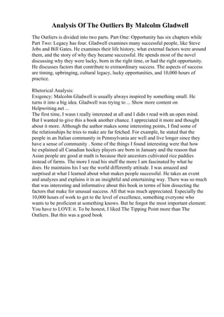 Analysis Of The Outliers By Malcolm Gladwell
The Outliers is divided into two parts. Part One: Opportunity has six chapters while
Part Two: Legacy has four. Gladwell examines many successful people, like Steve
Jobs and Bill Gates. He examines their life history, what external factors were around
them, and the story of why they became successful. He spends most of the novel
discussing why they were lucky, born in the right time, or had the right opportunity.
He discusses factors that contribute to extraordinary success. The aspects of success
are timing, upbringing, cultural legacy, lucky opportunities, and 10,000 hours of
practice.
Rhetorical Analysis:
Exigency: Malcolm Gladwell is usually always inspired by something small. He
turns it into a big idea. Gladwell was trying to ... Show more content on
Helpwriting.net ...
The first time, I wasn t really interested at all and I didn t read with an open mind.
But I wanted to give this a book another chance. I appreciated it more and thought
about it more. Although the author makes some interesting points, I find some of
the relationships he tries to make are far fetched. For example, he stated that the
people in an Italian community in Pennsylvania are well and live longer since they
have a sense of community . Some of the things I found interesting were that how
he explained all Canadian hockey players are born in January and the reason that
Asian people are good at math is because their ancestors cultivated rice paddies
instead of farms. The more I read his stuff the more I am fascinated by what he
does. He maintains his I see the world differently attitude. I was amazed and
surprised at what I learned about what makes people successful. He takes an event
and analyzes and explains it in an insightful and entertaining way. There was so much
that was interesting and informative about this book in terms of him dissecting the
factors that make for unusual success. All that was much appreciated. Especially the
10,000 hours of work to get to the level of excellence, something everyone who
wants to be proficient at something knows. But he forgot the most important element:
You have to LOVE it. To be honest, I liked The Tipping Point more than The
Outliers. But this was a good book
 