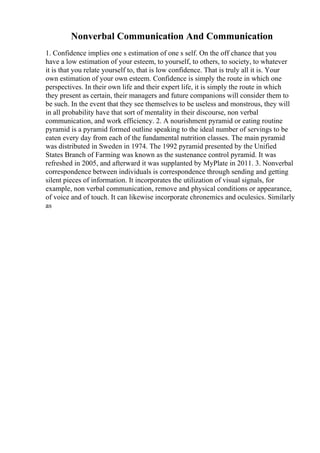 Nonverbal Communication And Communication
1. Confidence implies one s estimation of one s self. On the off chance that you
have a low estimation of your esteem, to yourself, to others, to society, to whatever
it is that you relate yourself to, that is low confidence. That is truly all it is. Your
own estimation of your own esteem. Confidence is simply the route in which one
perspectives. In their own life and their expert life, it is simply the route in which
they present as certain, their managers and future companions will consider them to
be such. In the event that they see themselves to be useless and monstrous, they will
in all probability have that sort of mentality in their discourse, non verbal
communication, and work efficiency. 2. A nourishment pyramid or eating routine
pyramid is a pyramid formed outline speaking to the ideal number of servings to be
eaten every day from each of the fundamental nutrition classes. The main pyramid
was distributed in Sweden in 1974. The 1992 pyramid presented by the Unified
States Branch of Farming was known as the sustenance control pyramid. It was
refreshed in 2005, and afterward it was supplanted by MyPlate in 2011. 3. Nonverbal
correspondence between individuals is correspondence through sending and getting
silent pieces of information. It incorporates the utilization of visual signals, for
example, non verbal communication, remove and physical conditions or appearance,
of voice and of touch. It can likewise incorporate chronemics and oculesics. Similarly
as
 