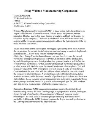 Essay Wriston Manufacturing Corporation
MEMORANDUM
TO:Richard Sullivan
FROM:
SUBJECT: Wriston Manufacturing Corporation
DATE: June 9, 2011
Wriston Manufacturing Corporation (WMC) is faced with a Detroit plant that is no
longer viable because of underinvestment, labour issues, and product process
mismatch. This has lead to low sales figures, low return, and high burden rates (as
calculated by the company). The issues at the Detroit plant will be reviewed and
options will be presented. A recommendation to address the Detroit plant will be be
made based on this review.
Issues: Investment in the Detroit plant has lagged significantly from other plants in
the corporation. As a result, the infrastructure and machinery is outdated, haphazard,
and inefficient. ... Show more content on Helpwriting.net ...
Of the three, Group 3 has the lowest burden rate, and thus decreases the overall
burden rate of the products produced in Detroit. Elimination of this product line,
beyond alienating customers that depend on that group of products, will inflate the
overall Detroit burden rate. Further, transfer of these high burden rate product lines
to other plants, will likely increase the overall burden rate of those plants. This will
negatively impact the ROA of the plants to which Group 1 and 2 are transferred.
Construction of the new plant will also address labour and union concerns related
the company s future in Detroit. A greater focus on flexible skills training, better
work environment, and a decreased transfer of profitable product lines out of the new
Detroit plant, should increase worker engagement and motivation. A particular focus
on the younger workers, as well as potential retirement packages for older workers,
may help reverse worrying rates of absenteeism and turnover.
Accounting Practices: WMC s accounting practices incorrectly attribute fixed
manufacturing costs to the three Detroit groups in a proportional manner, leading to
Group 3 s lack of profitability. Discontinuation of Group 3 pushes a greater
percentage of the fixed costs to the other groups impacting their ability to be
profitable. Additionally, WMC does not consider the degree to which production at
the Detroit plant contributes to the operations and
 