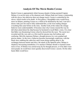 Analysis Of The Movie Benito Cereno
Benito Cereno is appropriately titled, because despite it being narrated Captain
Delano, it is not his story or his character arch. Delano finds out Cereno s relationship
with his slaves, but otherwise does not change much. Cereno is controlled by his
slaves, which results in his death. At first glance, I thoughtthis story would focus
more on Delano, painting Cereno as a villain to be defeated by the end. I can tell it
doesn t take just one read to fully understand this, as the twist ending changes
everything that came before in the story. Another look at this makes the strange
behavior more understandable. It becomes clear why Cereno reacted the way he
did when asked about the ship because he hesitated to recall Babo s story. It is clear
that Babo was threatening Cereno when he showed him the razor. The secret isn t
revealed until the very end, so a first read for anyone may feel tedious and
confusing. Melville expresses Delano s thought process in a very gradual and
precise matter. As the crew s behavior becomes increasingly suspicious, with the
black slave stabbing the cabin boy and Cereno doing nothing about it, the
exchanges between master and slave, the attack of the Spanish sailor, Delano is
skeptical, but trusting nonetheless. It is unclear if Delano should ve trusted Cereno
more or less. If Delano was carried away by his thought process, or if he didn t trust
most people, he would have more quickly discovered Cereno s secrets. On the other
hand, Babo would have
 