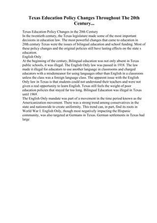 Texas Education Policy Changes Throughout The 20th
Century...
Texas Education Policy Changes in the 20th Century
In the twentieth century, the Texas legislature made some of the most important
decisions in education law. The most powerful changes that came to education in
20th century Texas were the issues of bilingual education and school funding. Most of
these policy changes and the original policies still have lasting effects on the state s
education.
English Only
At the beginning of the century, Bilingual education was not only absent in Texas
public schools, it was illegal. The English Only law was passed in 1918. The law
made it illegal for educators to use another language in classrooms and charged
educators with a misdemeanor for using languages other than English in a classroom
unless the class was a foreign language class. The apparent issue with the English
Only law in Texas is that students could not understand their teachers and were not
given a real opportunity to learn English. Texas still feels the weight of poor
education policies that stayed far too long. Bilingual Education was illegal in Texas
until 1969.
The English Only mandate was part of a movement in the time period known as the
Americanization movement. There was a strong trend among conservatives in the
state and nationwide to create uniformity. This trend can, in part, find its roots in
World War I. English Only, though most negatively impacting the Hispanic
community, was also targeted at Germans in Texas. German settlements in Texas had
large
 