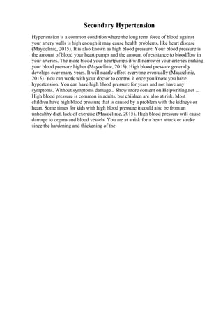 Secondary Hypertension
Hypertension is a common condition where the long term force of blood against
your artery walls is high enough it may cause health problems, like heart disease
(Mayoclinic, 2015). It is also known as high blood pressure. Your blood pressure is
the amount of blood your heart pumps and the amount of resistance to bloodflow in
your arteries. The more blood your heartpumps it will narrower your arteries making
your blood pressure higher (Mayoclinic, 2015). High blood pressure generally
develops over many years. It will nearly effect everyone eventually (Mayoclinic,
2015). You can work with your doctor to control it once you know you have
hypertension. You can have high blood pressure for years and not have any
symptoms. Without symptoms damage... Show more content on Helpwriting.net ...
High blood pressure is common in adults, but children are also at risk. Most
children have high blood pressure that is caused by a problem with the kidneys or
heart. Some times for kids with high blood pressure it could also be from an
unhealthy diet, lack of exercise (Mayoclinic, 2015). High blood pressure will cause
damage to organs and blood vessels. You are at a risk for a heart attack or stroke
since the hardening and thickening of the
 