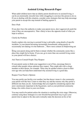 Assisted Living Research Paper
When adult children know that an elderly parent should move to assisted living, it
can be an emotionally stressful time while struggling to convince this person to do so.
If you re dealing with this situation, consider some strategies that may help encourage
your parent to accept this step instead of battling against it.
Don t Push
If you don t have the authority to make your parent move, don t aggressively push the
issue if they are uncooperative. That s likely to have the opposite result of what you
hope to achieve.
Clarify the Problem
Gently explain why moving to assisted living is advisable, using details of specific
incidents. Is your parent becoming increasingly housebound, eating poorly or
occasionally not making it to the bathroom ... Show more content on Helpwriting.net
...
Bring your parent along and let them evaluate whether the community seems like a
place they might feel at home. If you can, go to more than one assisted living center
so your parent will have choices.
Ask Them to Consult People They Respect
If your parent seems to think your suggestion is out of line, encourage them to
consult other people whose opinions they respect. They might talk with a clergy
member or their doctor, for example. There may be another relative closer to their
own age who can help them understand why assisted living is a good idea.
Respect Your Parent s Opinion
You may prefer one facility over another, but that doesn t mean it s the community
your parent will like best. Listen to what they say and the reasons why they prefer a
different one than you do. Acknowledge that you might be considering aspects that
aren t enormously important in the big picture, such as your preferred community
being a few miles closer to your own home.
You may need to be patient unless the situation is reaching the crisis stage. Otherwise,
continue using these strategies in a non forceful but persistent way to give your
parent time to adjust to the idea and eventually make the decision on his or her
 