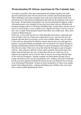 Westernization Of African Americans In The Colonial And...
An analysis of gender, class and westernization all combine together into multi
layered complications that Africans faced in the colonial and postcolonial period.
These challenges come from examples such as the slave trade and the break from
colonial power to the political complications that limit the development in the rest of
the country. Westernization dismantled a lot of social and political authority within
Africaand created a new standard of class that favors those who are affiliated with
European heritage and its is still being embedded today. Gender plays into this role as
well as it can be used as a way to deprive one s dignity and status or can be a way to
show one s wealth. Westernization started when there was a stable and... Show more
content on Helpwriting.net ...
In the east , it was easier for slaves to climb through social classes, especially men
who can fight in the war. If they prove themselves in war , then can rise up to be
generals and start their own dynasty or line such as Malik Ambar, who was sold as
a slave and was educated by his Muslim masters and was then was sold again but
became a successful military commander who was hired for war. Queen Nzinga of
Ndongo and Matamba joined by the Dutch to stop the Portuguese from taking over
from the slave trade. There was a story that when the Portuguese came to bargain
with her , they refused to offer her a chair which would be reserved for those of a
higher status but because she was a woman they did not see it that way. So in
response she asked her slaves to be her chair so she can sit on them and look face
to face with the Portuguese. Another example was Dona Beatriz Kimpa Vita of
Congo who believed she was the reincarnation of Sr. Anthony who took El Salvador
but she was later captured and killed for heresy but she was killed for her envisions
of an Africanized Christianity. Women in rural communities in Africa were usually
tasked with tending the farm , cooking and helping raise children, they were used
more a status symbol displaying the men s
 