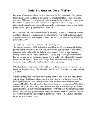 Social Problems and Social Welfare
For many of us when we hear the term Homeless the first image that often springs
to mind is a person huddling in a sleeping bag or cardboard box in a doorway of a
city street. Whilst media imagery and information released by charities can support
this picture the problem of homelessness encompasses a far wider range. This
discussion looks at homelessnesswith a particular emphasis on young people that is
young people typically aged between 16 and 24.
In its simplest form Homelessness means not having a home. In this context a home
is not just a house, it is a permanent, private roof over your head, a place of security
with community links and support. It should be of a decent standard and affordable.
(Shelter Nov 2005)
The statutory ... Show more content on Helpwriting.net ...
The Homelessness Act 2002 widened the classification of homeless people having a
priority need to include 16 17 year olds, care leavers aged between 18 and 20 and
persons who are vulnerable due to them being in care, prison, armed forces or
fleeing violence and/or threats of violence. This is a step in the right direction but
bearing in mind we are considering young people to be 16 24 where is the support
for persons 18 years +? There is still a significant gap here considering the lower
minimum wage and benefit levels available in this age range.
Other legislation places duties on Social Services departments to provide for people
in and leaving care namely The Children Act 1989 and The Children (Leaving Care)
Act 2000.
What is the impact of homelessness on young people? The More than a roof report
acknowledged that historically government s investment in affordable housing has
been significantly too low. Council House stock has been depleted through the
successful Right to Buy scheme but these stocks have not been replaced. Whilst there
has been a required move away from council housing towards housing association
accommodation, an ever increasing population combined with this under investment
has left a significant gap in the countries overall housing stock. Regional factors are
also worth considering The prosperous South East corner of the UK has attracted a
migrating population seeking
 