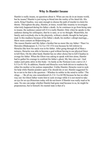 Why Is Hamlet Insane
Hamlet is really insane, no questions about it. What can one do in an insane world,
but be insane? Hamlet is just trying to blend into the reality of his fated life. His
uncle, King Claudius, was sane enough to choose the path of murder to claim his
throne. Throughout the play, Hamlet, at times, would fake insanity to investigate
what truly happened during his father s death. As he continues to go from being sane
to insane, the audience cannot tell if it is really Hamlet. Only when he speaks to the
audience during his soliloquies, that he is sane, or so we thought. Meanwhile, his
family and everybody else in the playtruly, without a doubt, thought he had gone
mad. Is this madness because of his father s death, his mother s abrupt marriage,...
Show more content on Helpwriting.net ...
The reason Hamlet said My father s brother but no more like my father / Than I to
Hercules (Shakespeare A.1 S.2 Ln 152 153) was because he felt inferior to
Heracles like how his uncle was to his father. After going through all of Hera s
tortures, Heracles was able to become a god without having to use physical force
to kill Hera. On the other hand, Hamlet has no other choice but to kill Claudius to
avenge his father. When the Ghost was asking to speak with him alone, Hamlet
had to gather his courage to confront his father s ghost, My fate cries out / And
makes each petty attire in this body / As hardy as the Nemean Lion s nerve (A.1
S.5 Ln 91 93). In addition, Hamlet and Heracles were both driven to madness by
either his mother or his jealous stepmother. Unlike Hamlet, Heracles went to seek
for help while Hamlet ponders upon if he should die or not. Hamlet suggested To
be or not to be that is the question: / Whether tis nobler in the mind to suffer / The
slings ... / Be all my sins remembered (A.3 S.1 Ln 64 98) because he has no other
way out: his Ghost father wants him to seek revenge while it is not moral to take
an eye for an eye.Historians today still do not know if Hamlet was really mad or be
sane. No one can judge whether Hamlet had gone mad because to us, he might be
preposterous, but to himself, his mental state is that of a
 
