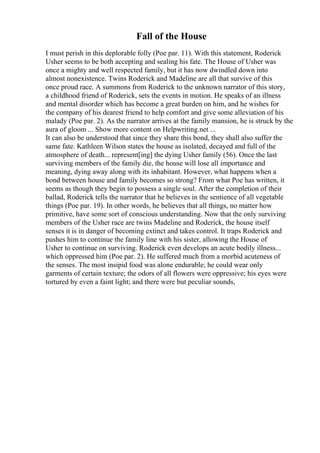 Fall of the House
I must perish in this deplorable folly (Poe par. 11). With this statement, Roderick
Usher seems to be both accepting and sealing his fate. The House of Usher was
once a mighty and well respected family, but it has now dwindled down into
almost nonexistence. Twins Roderick and Madeline are all that survive of this
once proud race. A summons from Roderick to the unknown narrator of this story,
a childhood friend of Roderick, sets the events in motion. He speaks of an illness
and mental disorder which has become a great burden on him, and he wishes for
the company of his dearest friend to help comfort and give some alleviation of his
malady (Poe par. 2). As the narrator arrives at the family mansion, he is struck by the
aura of gloom ... Show more content on Helpwriting.net ...
It can also be understood that since they share this bond, they shall also suffer the
same fate. Kathleen Wilson states the house as isolated, decayed and full of the
atmosphere of death... represent[ing] the dying Usher family (56). Once the last
surviving members of the family die, the house will lose all importance and
meaning, dying away along with its inhabitant. However, what happens when a
bond between house and family becomes so strong? From what Poe has written, it
seems as though they begin to possess a single soul. After the completion of their
ballad, Roderick tells the narrator that he believes in the sentience of all vegetable
things (Poe par. 19). In other words, he believes that all things, no matter how
primitive, have some sort of conscious understanding. Now that the only surviving
members of the Usher race are twins Madeline and Roderick, the house itself
senses it is in danger of becoming extinct and takes control. It traps Roderick and
pushes him to continue the family line with his sister, allowing the House of
Usher to continue on surviving. Roderick even develops an acute bodily illness...
which oppressed him (Poe par. 2). He suffered much from a morbid acuteness of
the senses. The most insipid food was alone endurable; he could wear only
garments of certain texture; the odors of all flowers were oppressive; his eyes were
tortured by even a faint light; and there were but peculiar sounds,
 