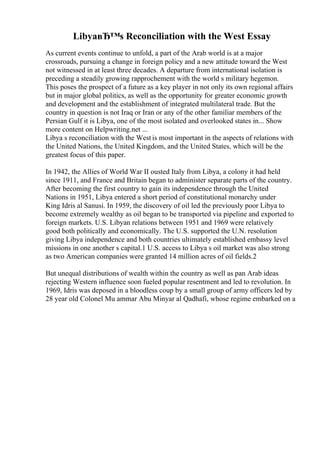 LibyaвЂ™s Reconciliation with the West Essay
As current events continue to unfold, a part of the Arab world is at a major
crossroads, pursuing a change in foreign policy and a new attitude toward the West
not witnessed in at least three decades. A departure from international isolation is
preceding a steadily growing rapprochement with the world s military hegemon.
This poses the prospect of a future as a key player in not only its own regional affairs
but in major global politics, as well as the opportunity for greater economic growth
and development and the establishment of integrated multilateral trade. But the
country in question is not Iraq or Iran or any of the other familiar members of the
Persian Gulf it is Libya, one of the most isolated and overlooked states in... Show
more content on Helpwriting.net ...
Libya s reconciliation with the West is most important in the aspects of relations with
the United Nations, the United Kingdom, and the United States, which will be the
greatest focus of this paper.
In 1942, the Allies of World War II ousted Italy from Libya, a colony it had held
since 1911, and France and Britain began to administer separate parts of the country.
After becoming the first country to gain its independence through the United
Nations in 1951, Libya entered a short period of constitutional monarchy under
King Idris al Sanusi. In 1959, the discovery of oil led the previously poor Libya to
become extremely wealthy as oil began to be transported via pipeline and exported to
foreign markets. U.S. Libyan relations between 1951 and 1969 were relatively
good both politically and economically. The U.S. supported the U.N. resolution
giving Libya independence and both countries ultimately established embassy level
missions in one another s capital.1 U.S. access to Libya s oil market was also strong
as two American companies were granted 14 million acres of oil fields.2
But unequal distributions of wealth within the country as well as pan Arab ideas
rejecting Western influence soon fueled popular resentment and led to revolution. In
1969, Idris was deposed in a bloodless coup by a small group of army officers led by
28 year old Colonel Mu ammar Abu Minyar al Qadhafi, whose regime embarked on a
 