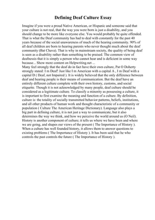 Defining Deaf Culture Essay
Imagine if you were a proud Native American, or Hispanic and someone said that
your culture is not real, that the way you were born is just a disability, and you
should change to be more like everyone else. You would probably be quite offended.
That is what the Deaf community has had to deal with constantly for the past 40
years because of the social unawareness of much of the hearing community. 90% of
all deaf children are born to hearing parents who never thought much about the deaf
community (Bat Chava). That is why in mainstream society, the quality of being deaf
is seen as a disability rather than something to be praised. The common view of
deafnessis that it is simply a person who cannot hear and is deficient in some way
because... Show more content on Helpwriting.net ...
Many feel strongly that the deaf do in fact have their own culture, Pat O Doherty
strongly stated: I m Deaf! Just like I m American with a capital A , I m Deaf with a
capital D ( Deaf, not Impaired ). It is widely believed that the only difference between
deaf and hearing people is their means of communication. But the deaf have an
entirely different culture complete with their own history, customs, and social
etiquette. Though it is not acknowledged by many people, deaf culture should be
considered as a legitimate culture. To classify a minority as possessing a culture, it
is important to first examine the meaning and function of a culture. By definition,
culture is: the totality of socially transmitted behavior patterns, beliefs, institutions,
and all other products of human work and thought characteristic of a community or
population ( Culture The American Heritage Dictionary). Language also plays a
big part in defining culture, it is not just a way to communicate, but it also
determines the way we think, and how we perceive the world around us (O Neil).
History is another component of culture; it tells us where we have been and where
we are going, and shapes our views of the present ( The Importance of History ).
When a culture has well founded history, it allows them to answer questions to
existing problems ( The Importance of History ). It has been said that he who
controls the past controls the future ( The Importance of History ).
 