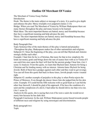 Outline Of Merchant Of Venice
The Merchant of Venice Essay Outline
Introduction:
Hook: The theme is the main subject or message of a story. It is used to give depth
and enhance the plot. Mercy triumphs over judgment (James 2:13)
Bridge: When you read The Merchant of Venice by William Shakespeare there are
many themes throughout the play and many lessons to be learned.
Main Ideas: The most important themes are hatred, mercy and friendship because
they have a significant meaning and help advance the plot.
Thesis: The most important themes are hatred, mercy and friendship because they
have a significant meaning and help advance the plot.
Body Paragraph One:
Topic Sentence:One of the main themes of this play is hatred and prejudice
.Throughout the play, Shakespeare makes fun of other nationalities and religions.
Subpoint #1: Since the beginning of the play, you can tell that Shylock and Antonio
strongly dislike each other .
Example: I hate him for he is a Christian, But more for that in low simplicity He
lends out money gratis and brings down the rate of usance here with us in Venice.If I
can catch him once upon the hip,I will feed fat the ancient grudge I bear him. (Act 1
scene 3) Analysis: From this quote, we learn that Shylock hates Antonio for being a
Christian and for lending money with no interest. Antonio hates Shylock for being
Jewish. Both of them have grudges against each other and they want to get revenge.
You can tell from this quote that back in those times, Jewish people weren t treated
right.
Subpoint #2: another example of prejudice in this play is when Portia rejects the
Prince of Morocco. Even though she doesn t know him she judged him for his skin
color. Example: If I could bid the fifth welcome with so good heart as I can bid the
other four farewell, I should be glad of his approach. If he have the condition of a
saint and the complexion of a devil, I had rather he should shrive me than wive me.
(Act 1 scene 2)
Analysis:In this quote, she is saying that even if he were a saint she would never
marry him because he has dark skin.
Paragraph Conclusion: In the end, William Shakespeare seems biased towards people
of different races and religions by using stereotypes and discrimination.
Body paragraph two:
Topic
 