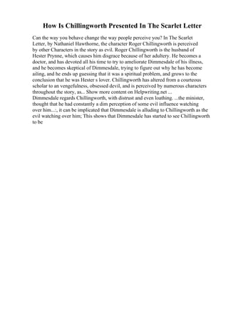 How Is Chillingworth Presented In The Scarlet Letter
Can the way you behave change the way people perceive you? In The Scarlet
Letter, by Nathaniel Hawthorne, the character Roger Chillingworth is perceived
by other Characters in the story as evil. Roger Chillingworth is the husband of
Hester Prynne, which causes him disgrace because of her adultery. He becomes a
doctor, and has devoted all his time to try to ameliorate Dimmesdale of his illness,
and he becomes skeptical of Dimmesdale, trying to figure out why he has become
ailing, and he ends up guessing that it was a spiritual problem, and grows to the
conclusion that he was Hester s lover. Chillingworth has altered from a courteous
scholar to an vengefulness, obsessed devil, and is perceived by numerous characters
throughout the story, as... Show more content on Helpwriting.net ...
Dimmesdale regards Chillingworth, with distrust and even loathing. ...the minister,
thought that he had constantly a dim perception of some evil influence watching
over him...:, it can be implicated that Dimmesdale is alluding to Chillingworth as the
evil watching over him; This shows that Dimmesdale has started to see Chillingworth
to be
 