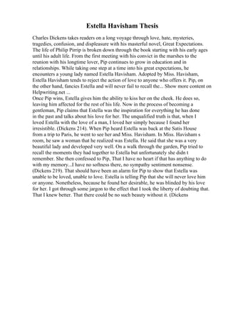 Estella Havisham Thesis
Charles Dickens takes readers on a long voyage through love, hate, mysteries,
tragedies, confusion, and displeasure with his masterful novel, Great Expectations.
The life of Philip Pirrip is broken down through the book starting with his early ages
until his adult life. From the first meeting with his convict in the marshes to the
reunion with his longtime lover, Pip continues to grow in education and in
relationships. While taking one step at a time into his great expectations, he
encounters a young lady named Estella Havisham. Adopted by Miss. Havisham,
Estella Havisham tends to reject the action of love to anyone who offers it. Pip, on
the other hand, fancies Estella and will never fail to recall the... Show more content on
Helpwriting.net ...
Once Pip wins, Estella gives him the ability to kiss her on the cheek. He does so,
leaving him affected for the rest of his life. Now in the process of becoming a
gentleman, Pip claims that Estella was the inspiration for everything he has done
in the past and talks about his love for her. The unqualified truth is that, when I
loved Estella with the love of a man, I loved her simply because I found her
irresistible. (Dickens 214). When Pip heard Estella was back at the Satis House
from a trip to Paris, he went to see her and Miss. Havisham. In Miss. Havisham s
room, he saw a woman that he realized was Estella. He said that she was a very
beautiful lady and developed very well. On a walk through the garden, Pip tried to
recall the moments they had together to Estella but unfortunately she didn t
remember. She then confessed to Pip, That I have no heart if that has anything to do
with my memory...I have no softness there, no sympathy sentiment nonsense.
(Dickens 219). That should have been an alarm for Pip to show that Estella was
unable to be loved, unable to love. Estella is telling Pip that she will never love him
or anyone. Nonetheless, because he found her desirable, he was blinded by his love
for her. I got through some jargon to the effect that I took the liberty of doubting that.
That I knew better. That there could be no such beauty without it. (Dickens
 
