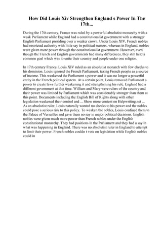 How Did Louis Xiv Strengthen England s Power In The
17th...
During the 17th century, France was ruled by a powerful absolutist monarchy with a
weak Parliament while England had a constitutionalist government with a stronger
English Parliament presiding over a weaker crown. Under Louis XIV, French nobles
had restricted authority with little say in political matters, whereas in England, nobles
were given more power through the constitutionalist government. However, even
though the French and English governments had many differences, they still held a
common goal which was to unite their country and people under one religion.
In 17th century France, Louis XIV ruled as an absolutist monarch with few checks to
his dominion. Louis ignored the French Parliament, taxing French people as a source
of income. This weakened the Parliament s power and it was no longer a powerful
entity in the French political system. At a certain point, Louis removed Parliament s
power to create laws further weakening it and strengthening his rule. England had a
different government at this time. William and Mary were rulers of the country and
their power was limited by Parliament which was considerably stronger than them at
this point. Documents including the English Bill of Rights along with other
legislation weakened their control and ... Show more content on Helpwriting.net ...
As an absolutist ruler, Louis naturally wanted no checks to his power and the nobles
could pose a serious risk to this policy. To weaken the nobles, Louis confined them to
the Palace of Versailles and gave them no say in major political decisions. English
nobles were given much more power than French nobles under the English
constitutional monarchy. They had positions in the Parliament and they had a say in
what was happening in England. There was no absolutist ruler in England to attempt
to limit their power. French nobles couldn t vote on legislation while English nobles
could in
 