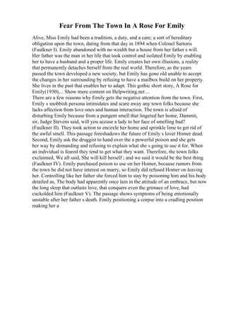 Fear From The Town In A Rose For Emily
Alive, Miss Emily had been a tradition, a duty, and a care; a sort of hereditary
obligation upon the town, dating from that day in 1894 when Colonel Sartoris
(Faulkner I). Emily abandoned with no wealth but a house from her father s will.
Her father was the man in her life that took control and isolated Emily by enabling
her to have a husband and a proper life. Emily creates her own illusions, a reality
that permanently detaches herself from the real world. Therefore, as the years
passed the town developed a new society, but Emily has gone old unable to accept
the changes in her surrounding by refusing to have a mailbox build on her property.
She lives in the past that enables her to adapt. This gothic short story, A Rose for
Emily(1930),... Show more content on Helpwriting.net ...
There are a few reasons why Emily gets the negative attention from the town. First,
Emily s snobbish persona intimidates and scare away any town folks because she
lacks affection from love ones and human interaction. The town is afraid of
disturbing Emily because from a pungent smell that lingered her home, Dammit,
sir, Judge Stevens said, will you accuse a lady to her face of smelling bad?
(Faulkner II). They took action to encircle her home and sprinkle lime to get rid of
the awful smell. This passage foreshadows the future of Emily s lover Homer dead.
Second, Emily ask the druggist to hand over the a powerful poison and she gets
her way by demanding and refusing to explain what she s going to use it for. When
an individual is feared they tend to get what they want. Therefore, the town folks
exclaimed, We all said, She will kill herself ; and we said it would be the best thing
(Faulkner IV). Emily purchased poison to use on her Homer, because rumors from
the town he did not have interest on marry, so Emily did refused Homer on leaving
her. Controlling like her father she forced him to stay by poisoning him and his body
detailed as, The body had apparently once lain in the attitude of an embrace, but now
the long sleep that outlasts love, that conquers even the grimace of love, had
cuckolded him (Faulkner V). The passage shows symptoms of being emotionally
unstable after her father s death. Emily positioning a corpse into a cradling position
making her a
 
