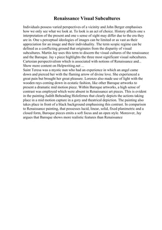 Renaissance Visual Subcultures
Individuals possess varied perspectives of a vicinity and John Berger emphasises
how we only see what we look at. To look is an act of choice. History affects one s
interpretation of the present and one s sense of sight may differ due to the era they
are in. One s perceptual ideologies of images can be limited or as vast as their
appreciation for an image and their individuality. The term scopic regime can be
defined as a conflicting ground that originates from the disparity of visual
subcultures. Martin Jay uses this term to discern the visual cultures of the renaissance
and the Baroque. Jay s piece highlights the three most significant visual subcultures.
Cartesian perspectivalism which is associated with notions of Renaissance and...
Show more content on Helpwriting.net ...
Saint Teresa was a mystic nun who had an experience in which an angel came
down and pierced her with the flaming arrow of divine love. She experienced a
great pain but brought her great pleasure. Lorenzo also made use of light with the
wooden rays coming down in ecstatic fashion, like other Baroque artworks to
present a dramatic mid motion piece. Within Baroque artworks, a high sense of
contrast was employed which were absent in Renaissance art pieces. This is evident
in the painting Judith Beheading Holofernes that clearly depicts the actions taking
place in a mid motion capture in a gory and theatrical depiction. The painting also
takes place in front of a black background emphasising this contrast. In comparison
to Renaissance painting, that possesses lucid, linear, solid, fixed planimetric and a
closed form, Baroque pieces emits a soft focus and an open style. Moreover, Jay
argues that Baroque shows more realistic features than Renaissance
 