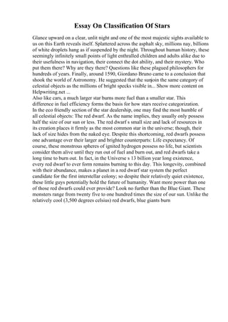 Essay On Classification Of Stars
Glance upward on a clear, unlit night and one of the most majestic sights available to
us on this Earth reveals itself. Splattered across the asphalt sky, millions nay, billions
of white droplets hang as if suspended by the night. Throughout human history, these
seemingly infinitely small points of light enthralled children and adults alike due to
their usefulness in navigation, their connect the dot ability, and their mystery. Who
put them there? Why are they there? Questions like these plagued philosophers for
hundreds of years. Finally, around 1590, Giordano Bruno came to a conclusion that
shook the world of Astronomy. He suggested that the sunjoin the same category of
celestial objects as the millions of bright specks visible in... Show more content on
Helpwriting.net ...
Also like cars, a much larger star burns more fuel than a smaller star. This
difference in fuel efficiency forms the basis for how stars receive categorization.
In the eco friendly section of the star dealership, one may find the most humble of
all celestial objects: The red dwarf. As the name implies, they usually only possess
half the size of our sun or less. The red dwarf s small size and lack of resources in
its creation places it firmly as the most common star in the universe; though, their
lack of size hides from the naked eye. Despite this shortcoming, red dwarfs possess
one advantage over their larger and brighter counterparts: Life expectancy. Of
course, these monstrous spheres of ignited hydrogen possess no life, but scientists
consider them alive until they run out of fuel and burn out, and red dwarfs take a
long time to burn out. In fact, in the Universe s 13 billion year long existence,
every red dwarf to ever form remains burning to this day. This longevity, combined
with their abundance, makes a planet in a red dwarf star system the perfect
candidate for the first interstellar colony; so despite their relatively quiet existence,
these little guys potentially hold the future of humanity. Want more power than one
of those red dwarfs could ever provide? Look no further than the Blue Giant. These
monsters range from twenty five to one hundred times the size of our sun. Unlike the
relatively cool (3,500 degrees celsius) red dwarfs, blue giants burn
 