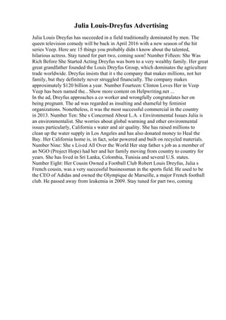 Julia Louis-Dreyfus Advertising
Julia Louis Dreyfus has succeeded in a field traditionally dominated by men. The
queen television comedy will be back in April 2016 with a new season of the hit
series Veep. Here are 15 things you probably didn t know about the talented,
hilarious actress. Stay tuned for part two, coming soon! Number Fifteen: She Was
Rich Before She Started Acting Dreyfus was born to a very wealthy family. Her great
great grandfather founded the Louis Dreyfus Group, which dominates the agriculture
trade worldwide. Dreyfus insists that it s the company that makes millions, not her
family, but they definitely never struggled financially. The company makes
approximately $120 billion a year. Number Fourteen: Clinton Loves Her in Veep
Veep has been named the... Show more content on Helpwriting.net ...
In the ad, Dreyfus approaches a co worker and wrongfully congratulates her on
being pregnant. The ad was regarded as insulting and shameful by feminist
organizations. Nonetheless, it was the most successful commercial in the country
in 2013. Number Ten: She s Concerned About L.A. s Environmental Issues Julia is
an environmentalist. She worries about global warming and other environmental
issues particularly, California s water and air quality. She has raised millions to
clean up the water supply in Los Angeles and has also donated money to Heal the
Bay. Her California home is, in fact, solar powered and built on recycled materials.
Number Nine: She s Lived All Over the World Her step father s job as a member of
an NGO (Project Hope) had her and her family moving from country to country for
years. She has lived in Sri Lanka, Colombia, Tunisia and several U.S. states.
Number Eight: Her Cousin Owned a Football Club Robert Louis Dreyfus, Julia s
French cousin, was a very successful businessman in the sports field. He used to be
the CEO of Adidas and owned the Olympique de Marseille, a major French football
club. He passed away from leukemia in 2009. Stay tuned for part two, coming
 