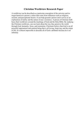Christian Worldview Research Paper
A worldview can be described as a particular conception of the universe and its
origin based on a person s values that come from influences such as religious,
societal, and perceptional factors. It can help ground a person and it serves as an
explanation of reality and the nature of one s existence. A person of Christian faith
bases their worldview around the teachings of God and the Holy Bible. By studying
the Christian worldview, one can learn about the way they perceive the world
through God, humanity, Jesus, and restoration. Christians believe that God is an all
powerful supernatural and sentient being that is all loving, forgiving, and the origin
of life. It is almost impossible to describe all of God s attributes because he is an
infinitely
 