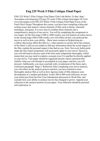 Eng 225 Week 5 Film Critique Final Paper
ENG 225 Week 5 Film Critique Final Paper Click Link Below To Buy: http:/
/hwcampus.com/shop/eng 225/eng 225 week 5 film critique final paper/ Or Visit
www.hwcampus.com ENG 225 Week 5 Film Critique Final Paper Focus of the
Final Film Critique Throughout this course, you have been compiling a blog and
writing essays that analyze various elements of film such as theme, cinematic
techniques, and genre. It is now time to combine those elements into a
comprehensive analysis of one movie. You will be completing this assignment in
two stages: for the first stage (1500 to 1800 words), you will analyze an entire movie;
in the second stage (300 to 600 words), you will reflect on how you analyzed the
movie as well as how your ability... Show more content on Helpwriting.net ...
п‚§How did society affect this film (i.e., what currents in society led to the creation
of the film)? п‚§If you are unable to find any information about the social impact of
the film, explain the personal impact it has had on you. Note: Not every bullet point
under the four listed components will necessarily apply to your movie. However,
you will still need to discuss each of the four main components thoroughly, which
means that you may need to explain a concept even if it canвЂџt be directly applied
to your movie. Your paper should be organized around a thesis statement that
clarifies what you will attempt to accomplish in your paper, and how you will
proceed. Additionally, you must conclude with a restatement of the thesis and a
conclusion paragraph. Stage 2: Reflection After completing your movie analysis,
you will reflect on the analysis process and how you have learned to more
thoroughly analyze film as well as how rigorous study of film enhances your
development as a student and thinker. In this 300 to 600 word reflection, review
your initial post from the Post Your Introduction discussion in Week One, and
consider how your ability to analyze movies has changed or grown. Append your
reflection to the analysis portion of your paper. Your reflection should be personal
and exploratory in
 