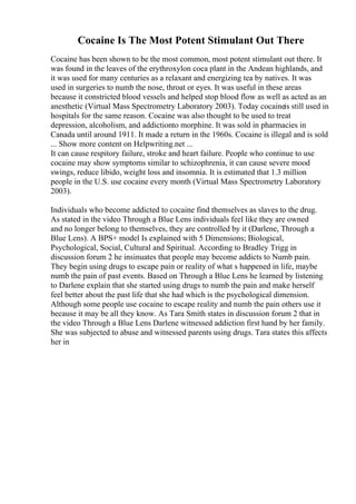 Cocaine Is The Most Potent Stimulant Out There
Cocaine has been shown to be the most common, most potent stimulant out there. It
was found in the leaves of the erythroxylon coca plant in the Andean highlands, and
it was used for many centuries as a relaxant and energizing tea by natives. It was
used in surgeries to numb the nose, throat or eyes. It was useful in these areas
because it constricted blood vessels and helped stop blood flow as well as acted as an
anesthetic (Virtual Mass Spectrometry Laboratory 2003). Today cocaineis still used in
hospitals for the same reason. Cocaine was also thought to be used to treat
depression, alcoholism, and addictionto morphine. It was sold in pharmacies in
Canada until around 1911. It made a return in the 1960s. Cocaine is illegal and is sold
... Show more content on Helpwriting.net ...
It can cause respitory failure, stroke and heart failure. People who continue to use
cocaine may show symptoms similar to schizophrenia, it can cause severe mood
swings, reduce libido, weight loss and insomnia. It is estimated that 1.3 million
people in the U.S. use cocaine every month (Virtual Mass Spectrometry Laboratory
2003).
Individuals who become addicted to cocaine find themselves as slaves to the drug.
As stated in the video Through a Blue Lens individuals feel like they are owned
and no longer belong to themselves, they are controlled by it (Darlene, Through a
Blue Lens). A BPS+ model Is explained with 5 Dimensions; Biological,
Psychological, Social, Cultural and Spiritual. According to Bradley Trigg in
discussion forum 2 he insinuates that people may become addicts to Numb pain.
They begin using drugs to escape pain or reality of what s happened in life, maybe
numb the pain of past events. Based on Through a Blue Lens he learned by listening
to Darlene explain that she started using drugs to numb the pain and make herself
feel better about the past life that she had which is the psychological dimension.
Although some people use cocaine to escape reality and numb the pain others use it
because it may be all they know. As Tara Smith states in discussion forum 2 that in
the video Through a Blue Lens Darlene witnessed addiction first hand by her family.
She was subjected to abuse and witnessed parents using drugs. Tara states this affects
her in
 