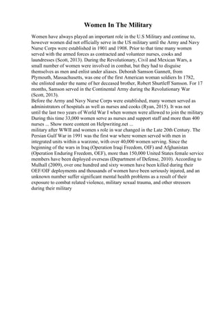 Women In The Military
Women have always played an important role in the U.S Military and continue to,
however women did not officially serve in the US military until the Army and Navy
Nurse Corps were established in 1901 and 1908. Prior to that time many women
served with the armed forces as contracted and volunteer nurses, cooks and
laundresses (Scott, 2013). During the Revolutionary, Civil and Mexican Wars, a
small number of women were involved in combat, but they had to disguise
themselves as men and enlist under aliases. Deborah Samson Gannett, from
Plymouth, Massachusetts, was one of the first American woman soldiers In 1782,
she enlisted under the name of her deceased brother, Robert Shurtleff Samson. For 17
months, Samson served in the Continental Army during the Revolutionary War
(Scott, 2013).
Before the Army and Navy Nurse Corps were established, many women served as
administrators of hospitals as well as nurses and cooks (Ryan, 2015). It was not
until the last two years of World War I when women were allowed to join the military
.
During this time 33,000 women serve as nurses and support staff and more than 400
nurses ... Show more content on Helpwriting.net ...
military after WWII and women s role in war changed in the Late 20th Century. The
Persian Gulf War in 1991 was the first war where women served with men in
integrated units within a warzone, with over 40,000 women serving. Since the
beginning of the wars in Iraq (Operation Iraqi Freedom, OIF) and Afghanistan
(Operation Enduring Freedom, OEF), more than 150,000 United States female service
members have been deployed overseas (Department of Defense, 2010). According to
Mulhall (2009), over one hundred and sixty women have been killed during their
OEF/OIF deployments and thousands of women have been seriously injured, and an
unknown number suffer significant mental health problems as a result of their
exposure to combat related violence, military sexual trauma, and other stressors
during their military
 
