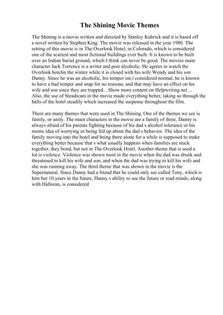 The Shining Movie Themes
The Shining is a movie written and directed by Stanley Kubrick and it is based off
a novel written by Stephen King. The movie was released in the year 1980. The
setting of this movie is in The Overlook Hotel, in Colorado, which is considered
one of the scariest and most fictional buildings ever built. It is known to be built
over an Indian burial ground, which I think can never be good. The movies main
character Jack Torrence is a writer and post alcoholic. He agrees to watch the
Overlook hotelin the winter while it is closed with his wife Wendy and his son
Danny. Since he was an alcoholic, his temper isn t considered normal, he is known
to have a bad temper and snap for no reasons, and that may have an effect on his
wife and son since they are trapped... Show more content on Helpwriting.net ...
Also, the use of Steadicam in the movie made everything better, taking us through the
halls of the hotel steadily which increased the suspense throughout the film.
There are many themes that were used in The Shining. One of the themes we see is
family, or unity. The main characters in the movie are a family of three. Danny is
always afraid of his parents fighting because of his dad s alcohol tolerance or his
moms idea of worrying or being fed up about the dad s behavior. The idea of the
family moving into the hotel and being there alone for a while is supposed to make
everything better because that s what usually happens when families are stuck
together, they bond, but not in The Overlook Hotel. Another theme that is used a
lot is violence. Violence was shown most in the movie when the dad was drunk and
threatened to kill his wife and son, and when the dad was trying to kill his wife and
she was running away. The third theme that was shown in the movie is the
Supernatural. Since Danny had a friend that he could only see called Tony, which is
him but 10 years in the future, Danny s ability to see the future or read minds, along
with Halloran, is considered
 