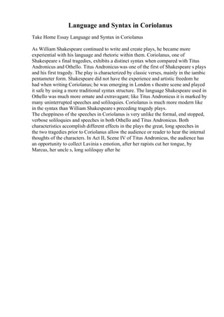 Language and Syntax in Coriolanus
Take Home Essay Language and Syntax in Coriolanus
As William Shakespeare continued to write and create plays, he became more
experiential with his language and rhetoric within them. Coriolanus, one of
Shakespeare s final tragedies, exhibits a distinct syntax when compared with Titus
Andronicus and Othello. Titus Andronicus was one of the first of Shakespeare s plays
and his first tragedy. The play is characterized by classic verses, mainly in the iambic
pentameter form. Shakespeare did not have the experience and artistic freedom he
had when writing Coriolanus; he was emerging in London s theatre scene and played
it safe by using a more traditional syntax structure. The language Shakespeare used in
Othello was much more ornate and extravagant; like Titus Andronicus it is marked by
many uninterrupted speeches and soliloquies. Coriolanus is much more modern like
in the syntax than William Shakespeare s preceding tragedy plays.
The choppiness of the speeches in Coriolanus is very unlike the formal, end stopped,
verbose soliloquies and speeches in both Othello and Titus Andronicus. Both
characteristics accomplish different effects in the plays the great, long speeches in
the two tragedies prior to Coriolanus allow the audience or reader to hear the internal
thoughts of the characters. In Act II, Scene IV of Titus Andronicus, the audience has
an opportunity to collect Lavinia s emotion, after her rapists cut her tongue, by
Marcus, her uncle s, long soliloquy after he
 