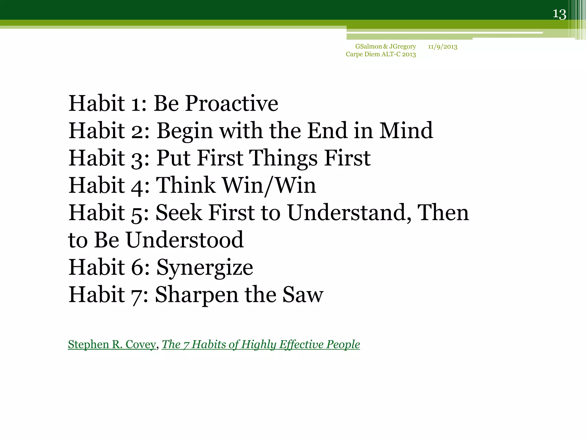 Habit 1: Be Proactive
Habit 2: Begin with the End in Mind
Habit 3: Put First Things First
Habit 4: Think Win/Win
Habit 5: Seek First to Understand, Then
to Be Understood
Habit 6: Synergize
Habit 7: Sharpen the Saw
Stephen R. Covey, The 7 Habits of Highly Effective People
11/9/2013GSalmon & JGregory
Carpe Diem ALT-C 2013
13
 