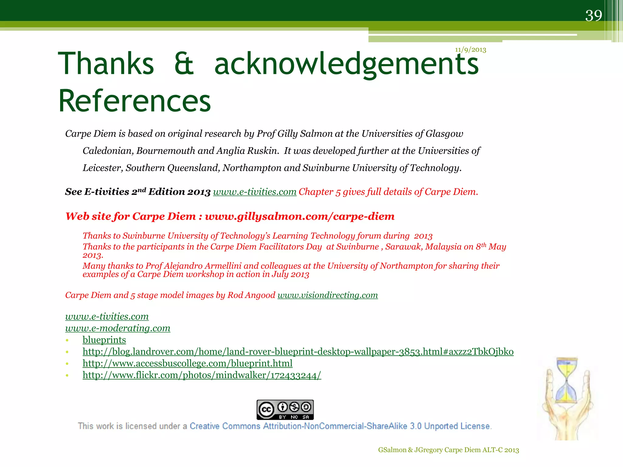 Thanks & acknowledgements
References
Carpe Diem is based on original research by Prof Gilly Salmon at the Universities of Glasgow
Caledonian, Bournemouth and Anglia Ruskin. It was developed further at the Universities of
Leicester, Southern Queensland, Northampton and Swinburne University of Technology.
See E-tivities 2nd Edition 2013 www.e-tivities.com Chapter 5 gives full details of Carpe Diem.
Web site for Carpe Diem : www.gillysalmon.com/carpe-diem
Thanks to Swinburne University of Technology’s Learning Technology forum during 2013
Thanks to the participants in the Carpe Diem Facilitators Day at Swinburne , Sarawak, Malaysia on 8th May
2013.
Many thanks to Prof Alejandro Armellini and colleagues at the University of Northampton for sharing their
examples of a Carpe Diem workshop in action in July 2013
Carpe Diem and 5 stage model images by Rod Angood www.visiondirecting.com
www.e-tivities.com
www.e-moderating.com
• blueprints
• http://blog.landrover.com/home/land-rover-blueprint-desktop-wallpaper-3853.html#axzz2TbkOjbko
• http://www.accessbuscollege.com/blueprint.html
• http://www.flickr.com/photos/mindwalker/172433244/
11/9/2013
GSalmon & JGregory Carpe Diem ALT-C 2013
39
 