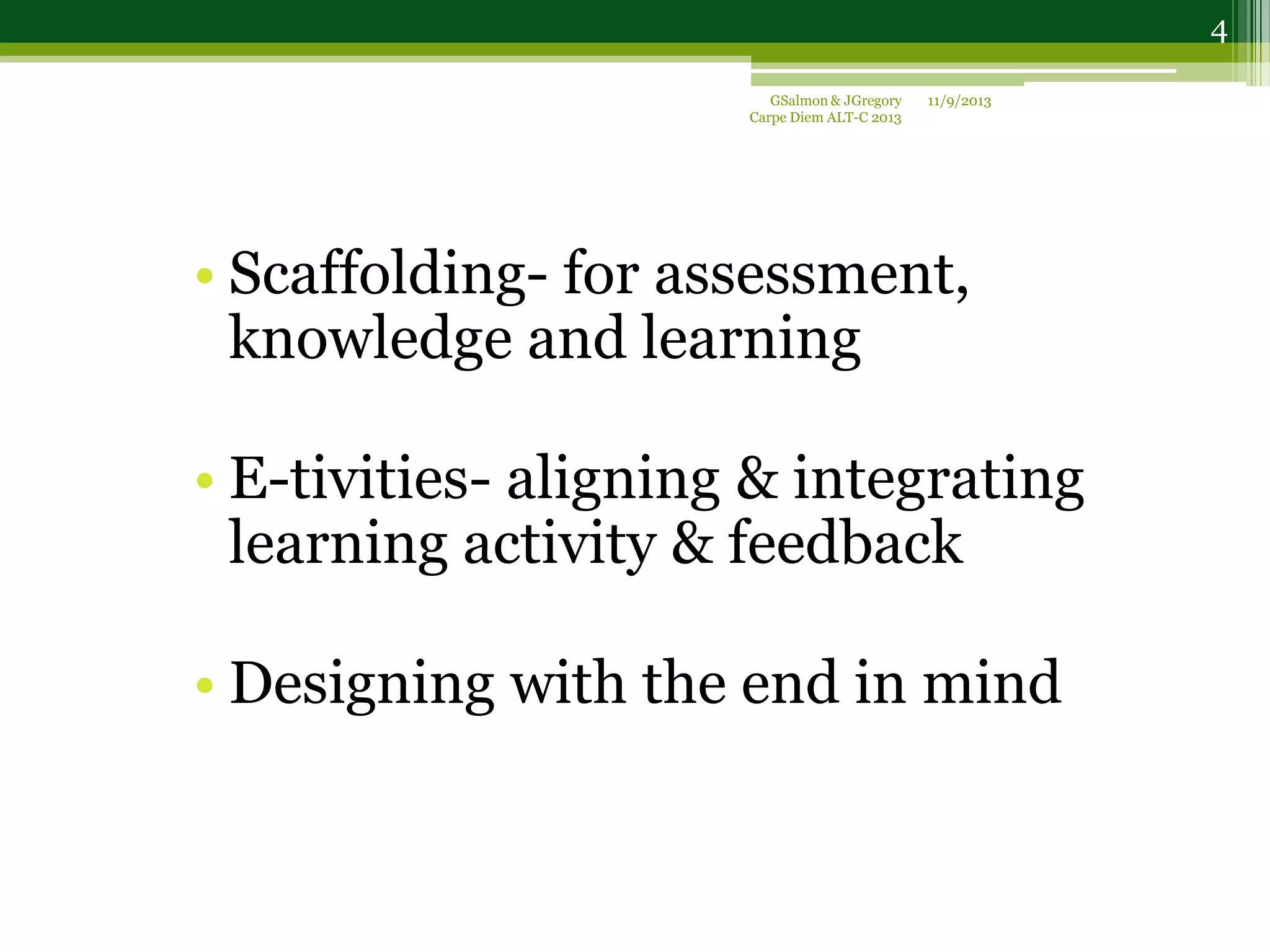 • Scaffolding- for assessment,
knowledge and learning
• E-tivities- aligning & integrating
learning activity & feedback
• Designing with the end in mind
11/9/2013GSalmon & JGregory
Carpe Diem ALT-C 2013
4
 